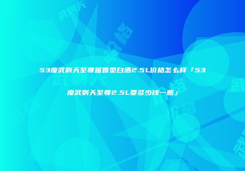 53度武则天至尊酱香型白酒2.5L价格怎么样「53度武则天至尊2.5L要多少钱一瓶」