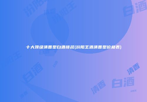 十大顶级清香型白酒排名(汾阳王酒清香型价格表)
