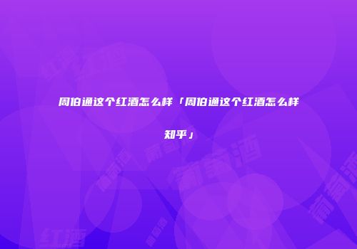 周伯通这个红酒怎么样「周伯通这个红酒怎么样知乎」