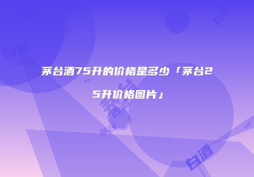 茅台酒75升的价格是多少「茅台25升价格图片」