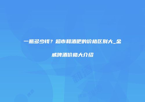 一瓶多少钱？超市和酒吧的价格区别大_金威啤酒价格大介绍