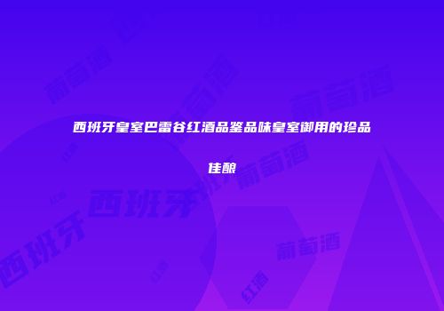 西班牙皇室巴雷谷红酒品鉴品味皇室御用的珍品佳酿