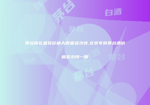 茅台镇礼盒装价格大概值多少钱,北京专供茅台酒价格多少钱一瓶