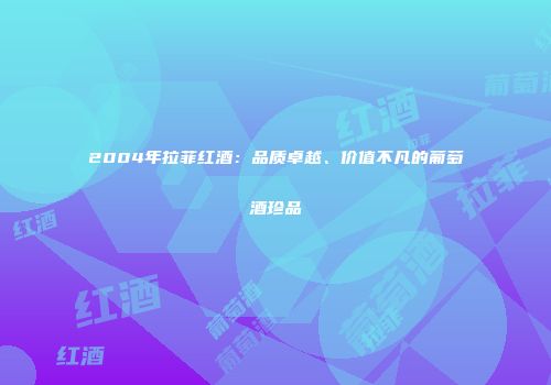 2004年拉菲红酒：品质卓越、价值不凡的葡萄酒珍品
