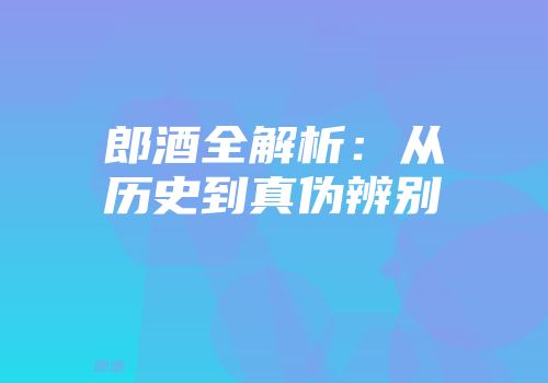 郎酒全解析：从历史到真伪辨别