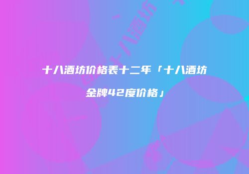 十八酒坊价格表十二年「十八酒坊金牌42度价格」