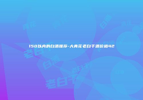 150以内的白酒推荐-大青花老白干酒价格42