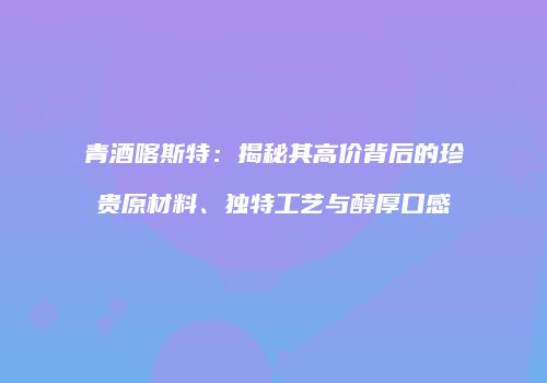 青酒喀斯特：揭秘其高价背后的珍贵原材料、独特工艺与醇厚口感