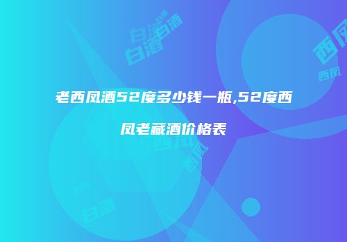 老西凤酒52度多少钱一瓶,52度西凤老藏酒价格表