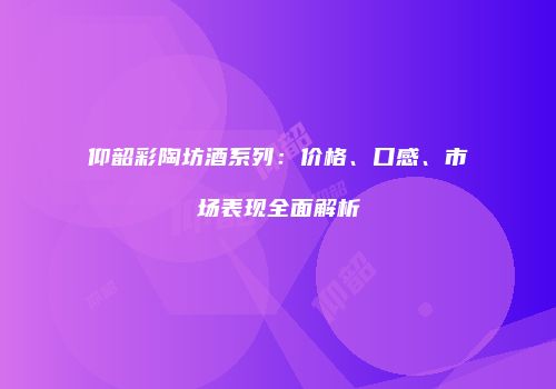 仰韶彩陶坊酒系列：价格、口感、市场表现全面解析