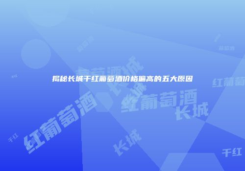揭秘长城干红葡萄酒价格偏高的五大原因