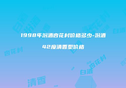 1998年汾酒杏花村价格多少-汾酒42度清香型价格
