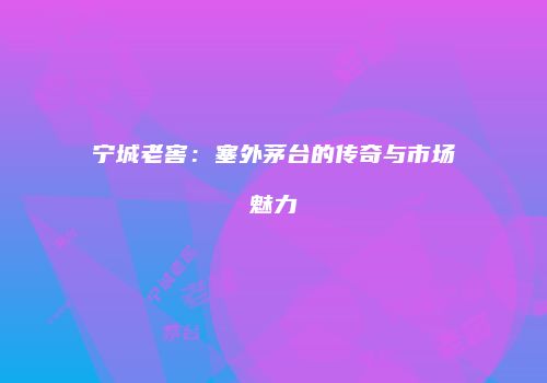 宁城老窖：塞外茅台的传奇与市场魅力