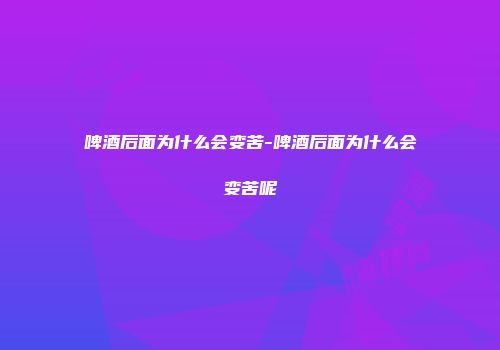 啤酒后面为什么会变苦-啤酒后面为什么会变苦呢