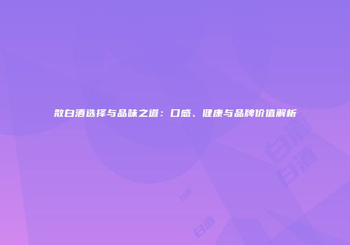 散白酒选择与品味之道：口感、健康与品牌价值解析
