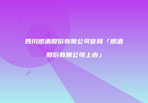 四川郎酒股份有限公司官网「郎酒股份有限公司上市」