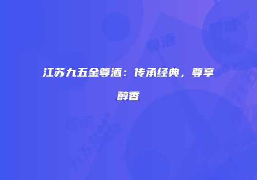 江苏九五金尊酒：传承经典，尊享醇香