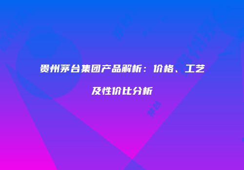 贵州茅台集团产品解析：价格、工艺及性价比分析