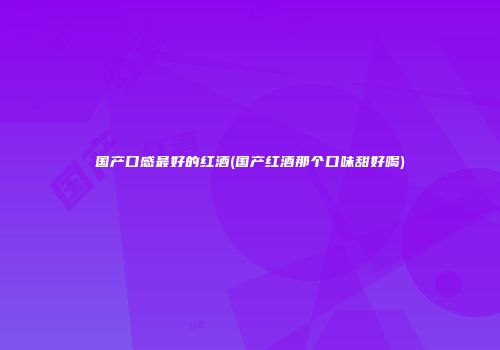 国产口感最好的红酒(国产红酒那个口味甜好喝)