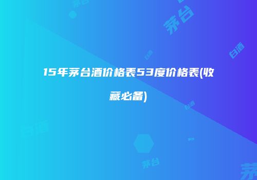 15年茅台酒价格表53度价格表(收藏必备)