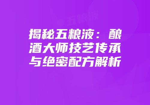 揭秘五粮液：酿酒大师技艺传承与绝密配方解析