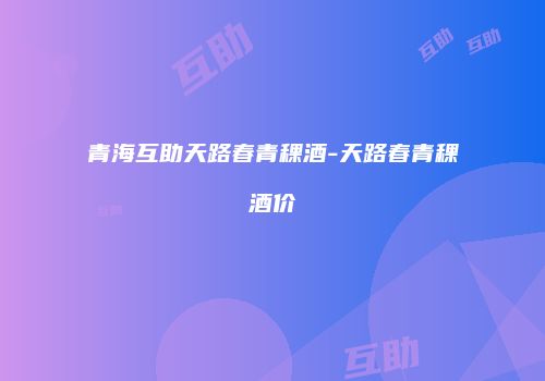青海互助天路春青稞酒-天路春青稞酒价