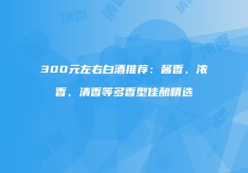 300元左右白酒推荐：酱香、浓香、清香等多香型佳酿精选