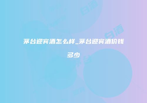 茅台迎宾酒怎么样_茅台迎宾酒价钱多少
