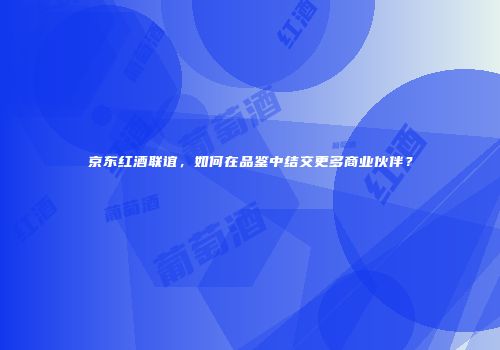 京东红酒联谊，如何在品鉴中结交更多商业伙伴？