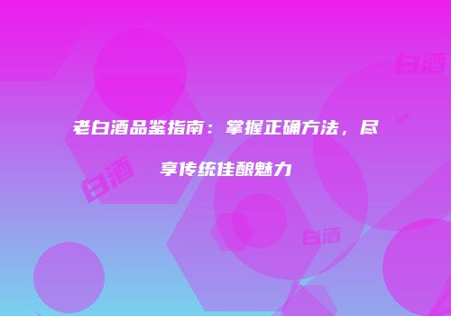 老白酒品鉴指南：掌握正确方法，尽享传统佳酿魅力