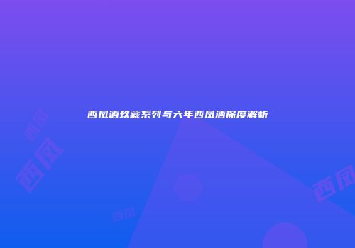 西凤酒玖藏系列与六年西凤酒深度解析