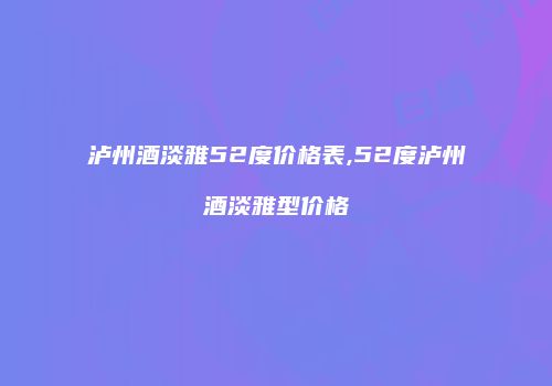泸州酒淡雅52度价格表,52度泸州酒淡雅型价格