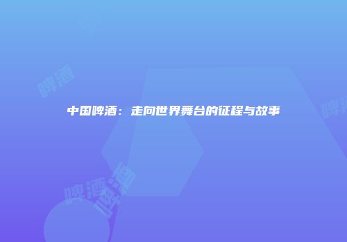 中国啤酒：走向世界舞台的征程与故事