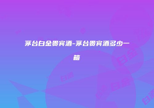 茅台白金贵宾酒-茅台贵宾酒多少一箱
