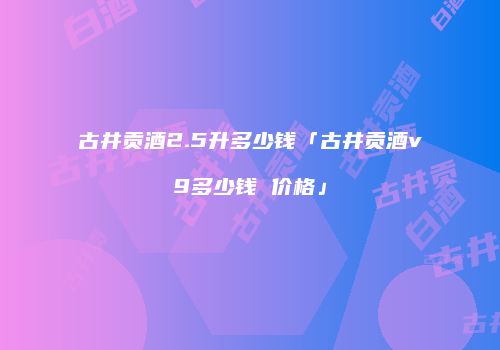古井贡酒2.5升多少钱「古井贡酒v9多少钱 价格」