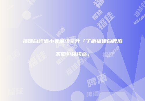 福佳白啤酒小支多少毫升「了解福佳白啤酒不同包装规格」