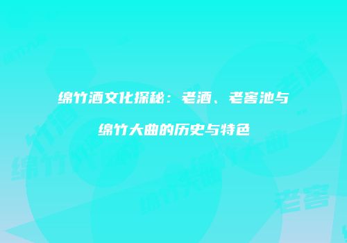 绵竹酒文化探秘：老酒、老窖池与绵竹大曲的历史与特色