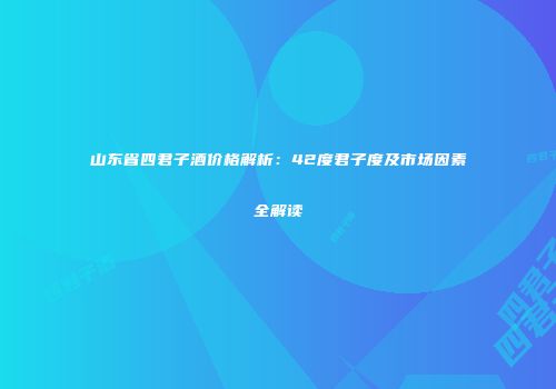 山东省四君子酒价格解析：42度君子度及市场因素全解读