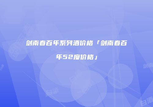 剑南春百年系列酒价格「剑南春百年52度价格」