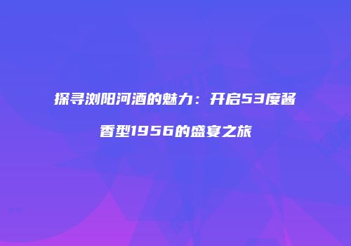 探寻浏阳河酒的魅力：开启53度酱香型1956的盛宴之旅