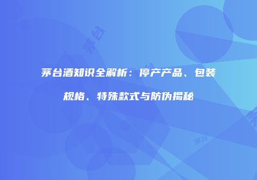 茅台酒知识全解析：停产产品、包装规格、特殊款式与防伪揭秘