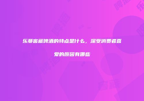 乐蔓窖藏啤酒的特点是什么，深受消费者喜爱的原因有哪些