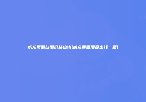 威龙葡萄白酒价格查询(威龙葡萄酒多少钱一箱)