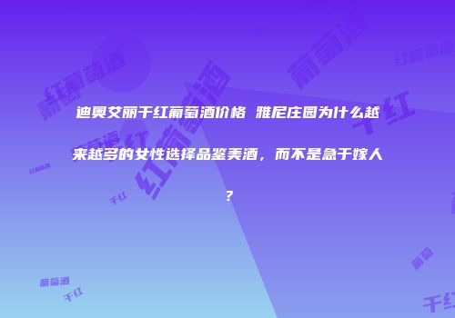 迪奥艾丽干红葡萄酒价格 雅尼庄园为什么越来越多的女性选择品鉴美酒，而不是急于嫁人？