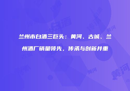 兰州市白酒三巨头：黄河、古城、兰州酒厂销量领先，传承与创新并重