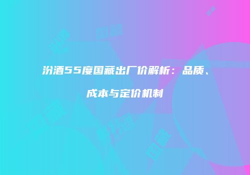 汾酒55度国藏出厂价解析：品质、成本与定价机制