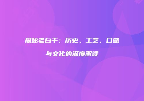 探秘老白干：历史、工艺、口感与文化的深度解读