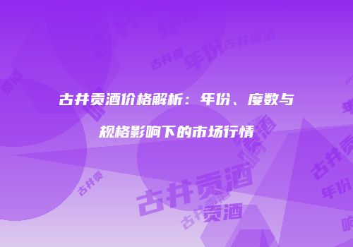 古井贡酒价格解析：年份、度数与规格影响下的市场行情