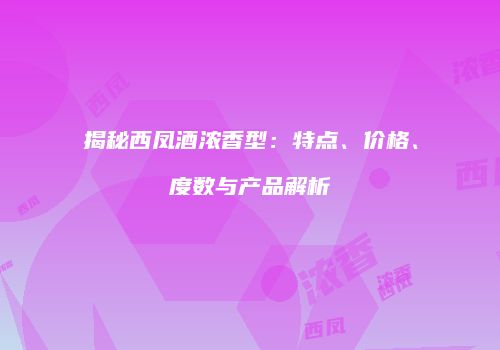 揭秘西凤酒浓香型：特点、价格、度数与产品解析