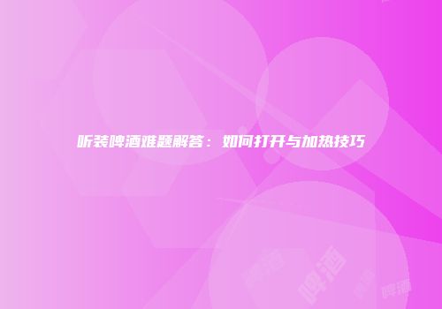 听装啤酒难题解答：如何打开与加热技巧